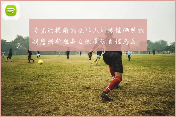 马克西提前到达76人训练馆晒照挑战詹姆斯准备合练展现自信态度