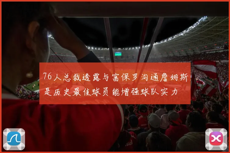 76人总裁透露与富保罗沟通詹姆斯是历史最佳球员能增强球队实力