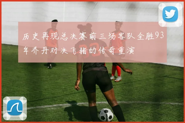 历史再现总决赛前三场客队全胜93年乔丹对决飞猪的传奇重演