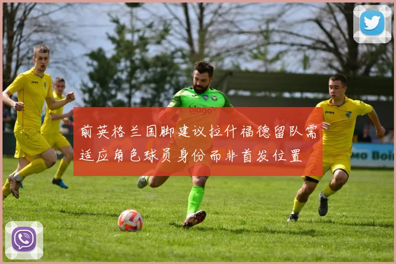 前英格兰国脚建议拉什福德留队需适应角色球员身份而非首发位置