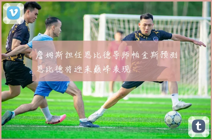 詹姆斯担任恩比德导师帕金斯预测恩比德将迎来巅峰表现