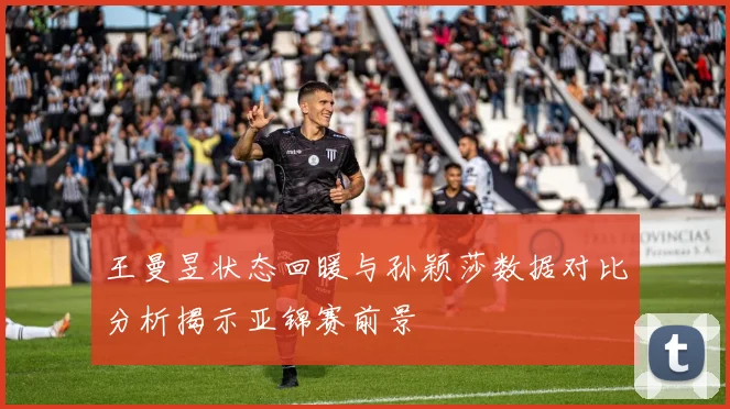 王曼昱状态回暖与孙颖莎数据对比分析揭示亚锦赛前景